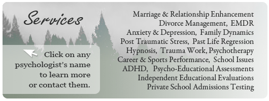 Psychological Services - Marriage and Relationship Enhancement, Divorce Management, EMDR, Anxiety and Depression, Family Dynamics, Post Traumatic Stress, Past Life Regression, Hypnosis, Trauma Work, Career and Sports Performance, School Issues, ADHD, Psycho-Educational Assesments, Adult and Child Psychotherapy, Independent Educational Evaluations, Private School Admissions Testing.